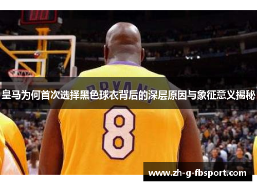 皇马为何首次选择黑色球衣背后的深层原因与象征意义揭秘