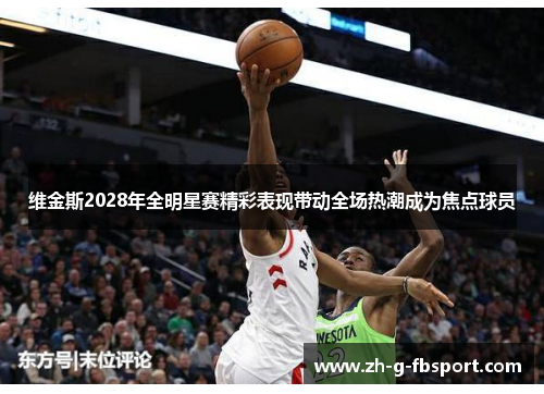 维金斯2028年全明星赛精彩表现带动全场热潮成为焦点球员