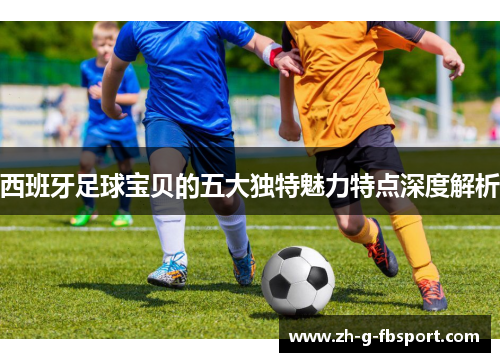 西班牙足球宝贝的五大独特魅力特点深度解析