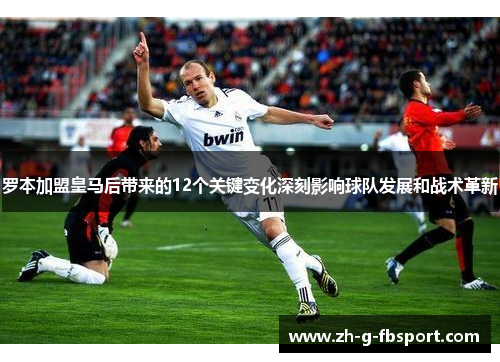 罗本加盟皇马后带来的12个关键变化深刻影响球队发展和战术革新