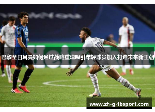 巴黎圣日耳曼如何通过战略重建吸引年轻球员加入打造未来新王朝
