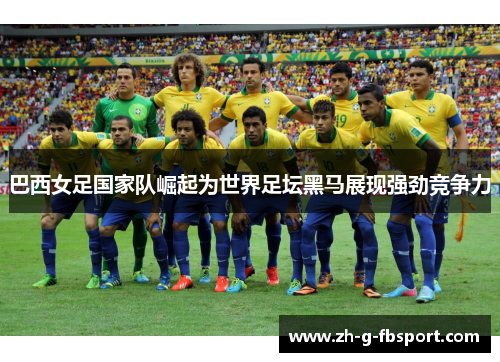 巴西女足国家队崛起为世界足坛黑马展现强劲竞争力