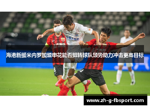 海港新援米内罗加盟申花能否扭转球队颓势助力冲击更高目标