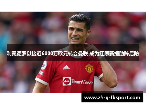 利桑德罗以接近6000万欧元转会曼联 成为红魔新援助阵后防