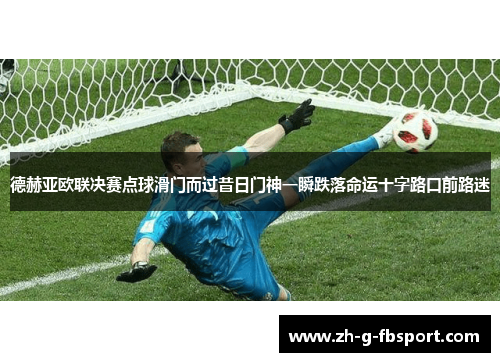 德赫亚欧联决赛点球滑门而过昔日门神一瞬跌落命运十字路口前路迷