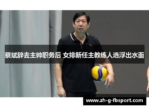 蔡斌辞去主帅职务后 女排新任主教练人选浮出水面